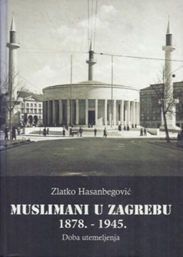 Muslimani u Zagrebu : 1878. - 1945. : doba utemeljenja / Zlatko Hasanbegović