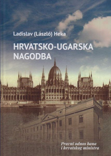Hrvatsko-ugarska nagodba : pravni odnos bana i hrvatskog ministra / Ladislav (Laszlo) Heka